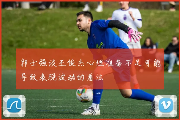 郭士强谈王俊杰心理准备不足可能导致表现波动的看法