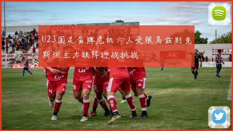 U23国足黄牌危机六人受限乌兹别克斯坦主力缺阵迎战挑战