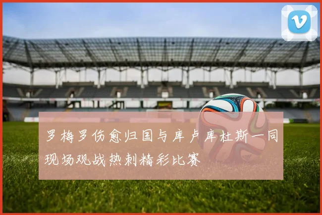 罗梅罗伤愈归国与库卢库杜斯一同现场观战热刺精彩比赛